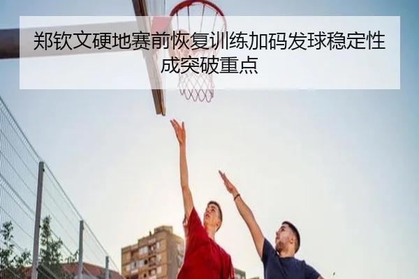 郑钦文硬地赛前恢复训练加码发球稳定性成突破重点