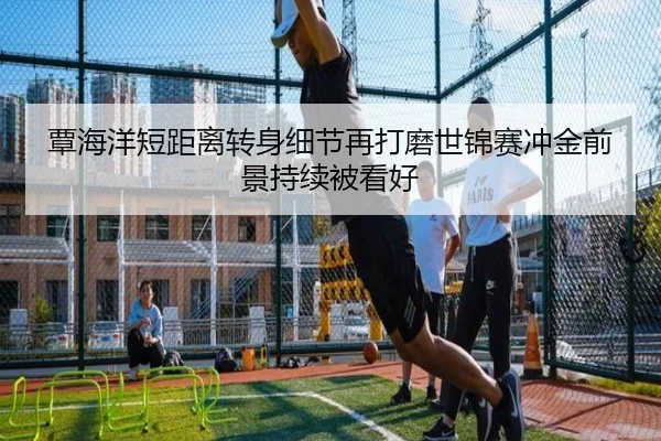 覃海洋短距离转身细节再打磨世锦赛冲金前景持续被看好